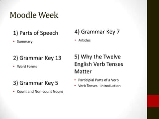 Moodle Week
1) Parts of Speech            4) Grammar Key 7
• Summary                     • Articles



2) Grammar Key 13             5) Why the Twelve
• Word Forms                  English Verb Tenses
                              Matter
                              • Participial Parts of a Verb
3) Grammar Key 5              • Verb Tenses - Introduction
• Count and Non-count Nouns
 