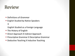 Review
 Definitions of Grammar
 English Studied by Native Speakers
  X
  English Studied as a Foreign Language
 The History of English
 Direct Approach X Indirect Approach
 Prescriptive Grammar X Descriptive Grammar
 Deductive Teaching X Inductive Teaching
 