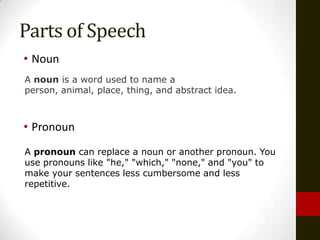Parts of Speech
• Noun
A noun is a word used to name a
person, animal, place, thing, and abstract idea.



• Pronoun
A pronoun can replace a noun or another pronoun. You
use pronouns like "he," "which," "none," and "you" to
make your sentences less cumbersome and less
repetitive.
 