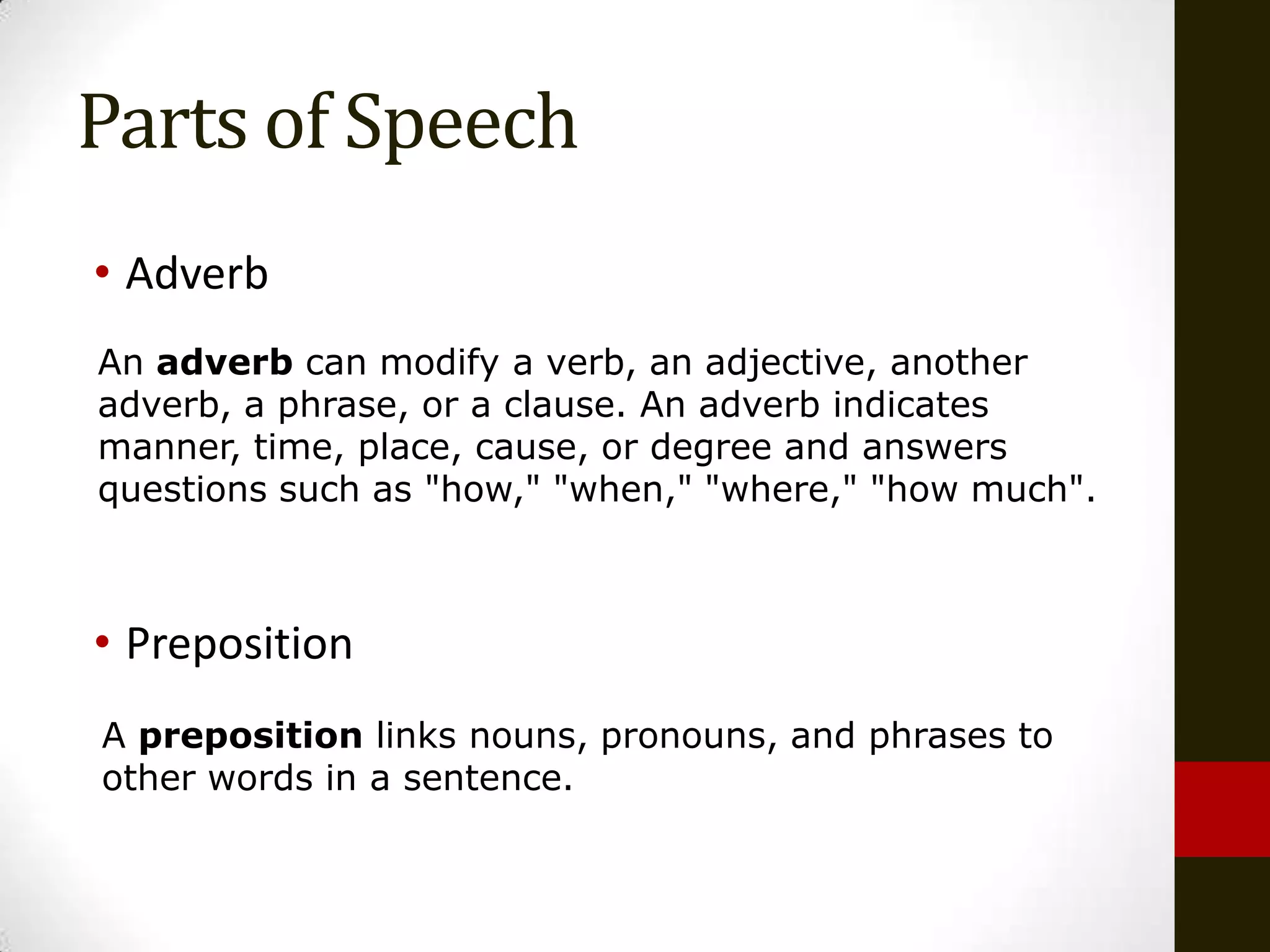 Parts of Speech
• Adverb
An adverb can modify a verb, an adjective, another
adverb, a phrase, or a clause. An adverb indicates
manner, time, place, cause, or degree and answers
questions such as "how," "when," "where," "how much".



• Preposition
A preposition links nouns, pronouns, and phrases to
other words in a sentence.
 