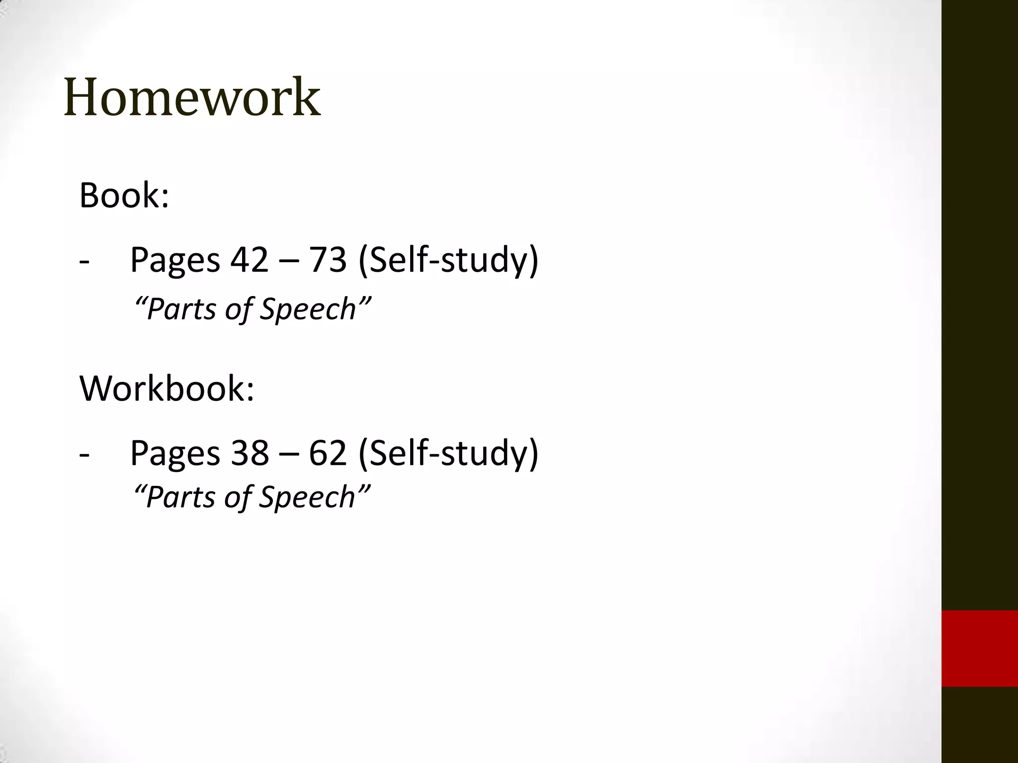 Homework
Book:
- Pages 42 – 73 (Self-study)
   “Parts of Speech”

Workbook:
- Pages 38 – 62 (Self-study)
   “Parts of Speech”
 