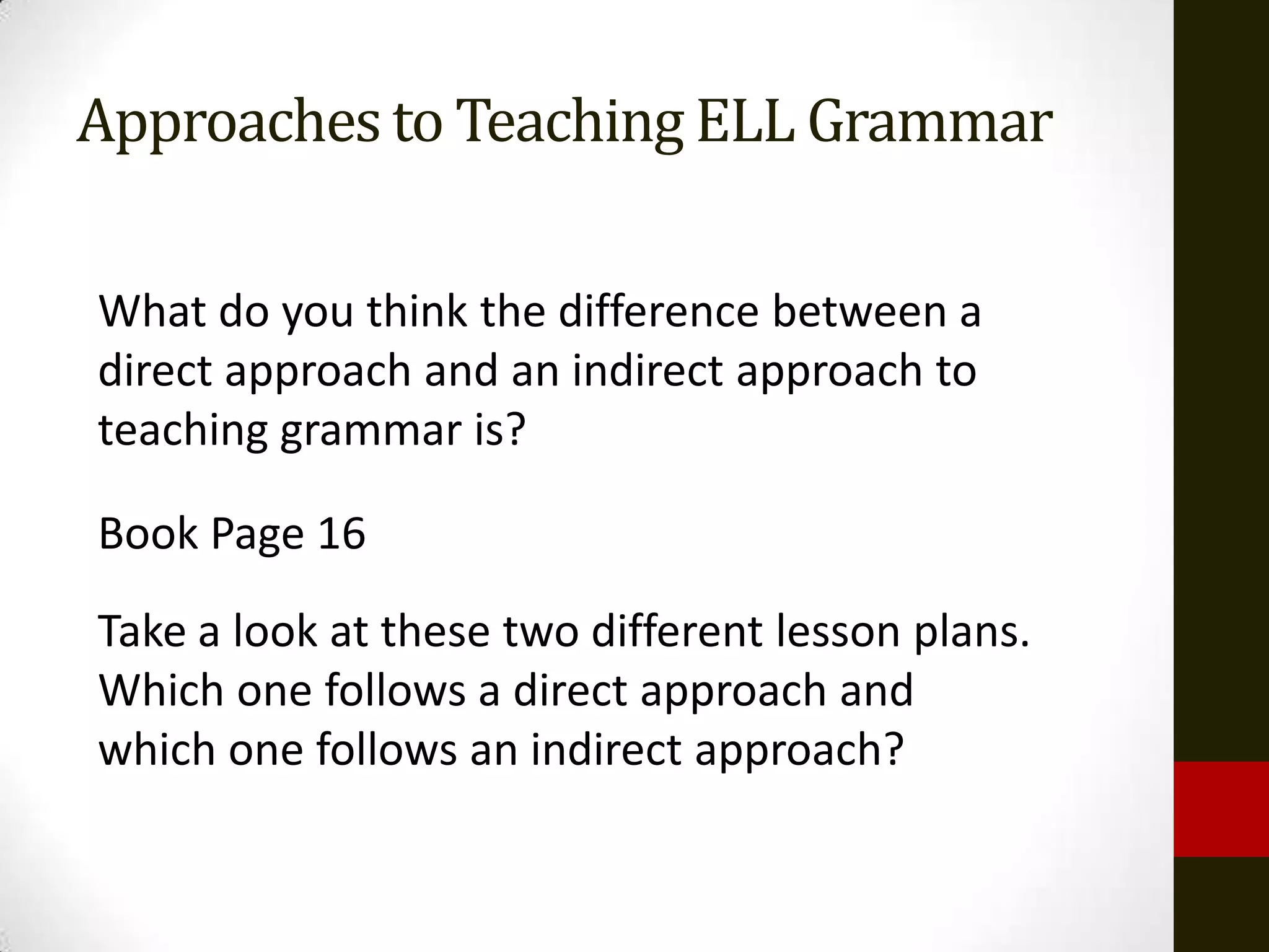 Approaches to Teaching ELL Grammar

What do you think the difference between a
direct approach and an indirect approach to
teaching grammar is?

Book Page 16
Take a look at these two different lesson plans.
Which one follows a direct approach and
which one follows an indirect approach?
 