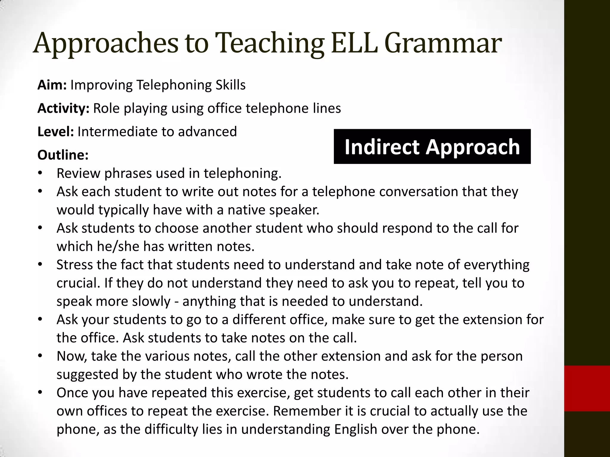 Approaches to Teaching ELL Grammar
Aim: Improving Telephoning Skills
Activity: Role playing using office telephone lines
Level: Intermediate to advanced
Outline:                                          Indirect Approach
• Review phrases used in telephoning.
• Ask each student to write out notes for a telephone conversation that they
  would typically have with a native speaker.
• Ask students to choose another student who should respond to the call for
  which he/she has written notes.
• Stress the fact that students need to understand and take note of everything
  crucial. If they do not understand they need to ask you to repeat, tell you to
  speak more slowly - anything that is needed to understand.
• Ask your students to go to a different office, make sure to get the extension for
  the office. Ask students to take notes on the call.
• Now, take the various notes, call the other extension and ask for the person
  suggested by the student who wrote the notes.
• Once you have repeated this exercise, get students to call each other in their
  own offices to repeat the exercise. Remember it is crucial to actually use the
  phone, as the difficulty lies in understanding English over the phone.
 