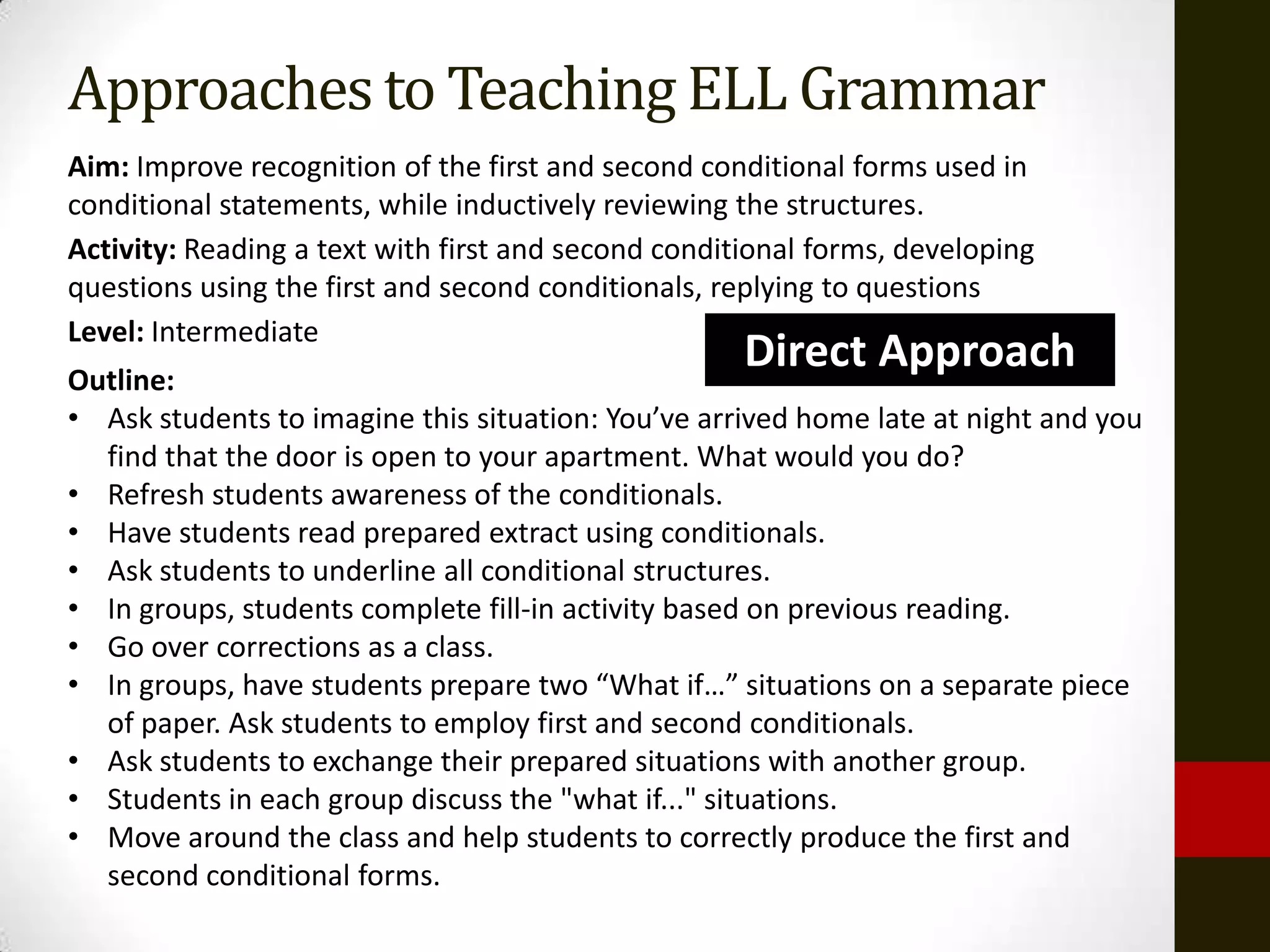 Approaches to Teaching ELL Grammar
Aim: Improve recognition of the first and second conditional forms used in
conditional statements, while inductively reviewing the structures.
Activity: Reading a text with first and second conditional forms, developing
questions using the first and second conditionals, replying to questions
Level: Intermediate
Outline:
                                                     Direct Approach
• Ask students to imagine this situation: You’ve arrived home late at night and you
  find that the door is open to your apartment. What would you do?
• Refresh students awareness of the conditionals.
• Have students read prepared extract using conditionals.
• Ask students to underline all conditional structures.
• In groups, students complete fill-in activity based on previous reading.
• Go over corrections as a class.
• In groups, have students prepare two “What if…” situations on a separate piece
  of paper. Ask students to employ first and second conditionals.
• Ask students to exchange their prepared situations with another group.
• Students in each group discuss the "what if..." situations.
• Move around the class and help students to correctly produce the first and
  second conditional forms.
 