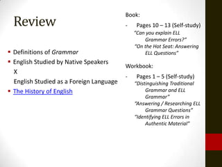 Book:
  Review                                  -    Pages 10 – 13 (Self-study)
                                              “Can you explain ELL
                                                  Grammar Errors?”
                                              “On the Hot Seat: Answering
 Definitions of Grammar                          ELL Questions”
 English Studied by Native Speakers
                                          Workbook:
  X
                                          -    Pages 1 – 5 (Self-study)
  English Studied as a Foreign Language       “Distinguishing Traditional
 The History of English                           Grammar and ELL
                                                   Grammar”
                                              “Answering / Researching ELL
                                                   Grammar Questions”
                                              “Identifying ELL Errors in
                                                   Authentic Material”
 