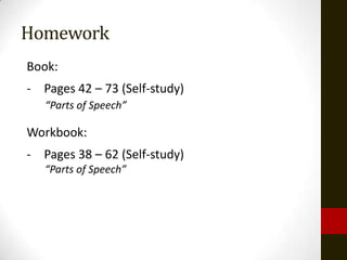 Homework
Book:
- Pages 42 – 73 (Self-study)
   “Parts of Speech”

Workbook:
- Pages 38 – 62 (Self-study)
   “Parts of Speech”
 