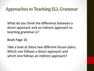 Approaches to Teaching ELL Grammar

What do you think the difference between a
direct approach and an indirect approach to
teaching grammar is?

Book Page 16
Take a look at these two different lesson plans.
Which one follows a direct approach and
which one follows an indirect approach?
 