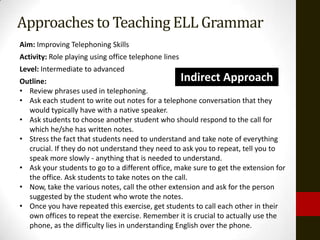 Approaches to Teaching ELL Grammar
Aim: Improving Telephoning Skills
Activity: Role playing using office telephone lines
Level: Intermediate to advanced
Outline:                                          Indirect Approach
• Review phrases used in telephoning.
• Ask each student to write out notes for a telephone conversation that they
  would typically have with a native speaker.
• Ask students to choose another student who should respond to the call for
  which he/she has written notes.
• Stress the fact that students need to understand and take note of everything
  crucial. If they do not understand they need to ask you to repeat, tell you to
  speak more slowly - anything that is needed to understand.
• Ask your students to go to a different office, make sure to get the extension for
  the office. Ask students to take notes on the call.
• Now, take the various notes, call the other extension and ask for the person
  suggested by the student who wrote the notes.
• Once you have repeated this exercise, get students to call each other in their
  own offices to repeat the exercise. Remember it is crucial to actually use the
  phone, as the difficulty lies in understanding English over the phone.
 