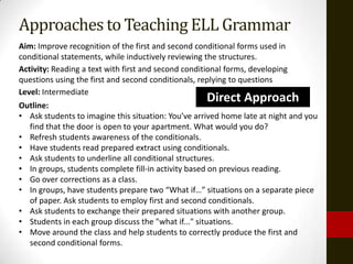 Approaches to Teaching ELL Grammar
Aim: Improve recognition of the first and second conditional forms used in
conditional statements, while inductively reviewing the structures.
Activity: Reading a text with first and second conditional forms, developing
questions using the first and second conditionals, replying to questions
Level: Intermediate
Outline:
                                                     Direct Approach
• Ask students to imagine this situation: You’ve arrived home late at night and you
  find that the door is open to your apartment. What would you do?
• Refresh students awareness of the conditionals.
• Have students read prepared extract using conditionals.
• Ask students to underline all conditional structures.
• In groups, students complete fill-in activity based on previous reading.
• Go over corrections as a class.
• In groups, have students prepare two “What if…” situations on a separate piece
  of paper. Ask students to employ first and second conditionals.
• Ask students to exchange their prepared situations with another group.
• Students in each group discuss the "what if..." situations.
• Move around the class and help students to correctly produce the first and
  second conditional forms.
 
