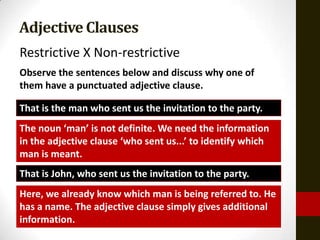 Adjective Clauses
Restrictive X Non-restrictive
Observe the sentences below and discuss why one of
them have a punctuated adjective clause.

That is the man who sent us the invitation to the party.
The noun ‘man’ is not definite. We need the information
in the adjective clause ‘who sent us...’ to identify which
man is meant.
That is John, who sent us the invitation to the party.
Here, we already know which man is being referred to. He
has a name. The adjective clause simply gives additional
information.
 