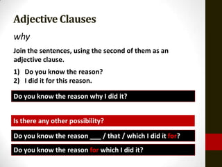 Adjective Clauses
why
Join the sentences, using the second of them as an
adjective clause.
1) Do you know the reason?
2) I did it for this reason.

Do you know the reason why I did it?


Is there any other possibility?

Do you know the reason ___ / that / which I did it for?
Do you know the reason for which I did it?
 