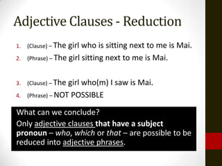 Adjective Clauses - Reduction
1.   (Clause) – The girl who is sitting next to me is Mai.
2.   (Phrase) – The girl sitting next to me is Mai.



3.   (Clause) – Thegirl who(m) I saw is Mai.
4.   (Phrase) – NOT POSSIBLE

What can we conclude?
Only adjective clauses that have a subject
pronoun – who, which or that – are possible to be
reduced into adjective phrases.
 