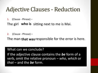 Adjective Clauses - Reduction
1.   (Clause - Phrase) –
The girl who is sitting next to me is Mai.

2.   (Clause - Phrase) –
The man that was responsible for the error is here.

What can we conclude?
If the adjective clause contains the be form of a
verb, omit the relative pronoun – who, which or
that – and the be form.
 