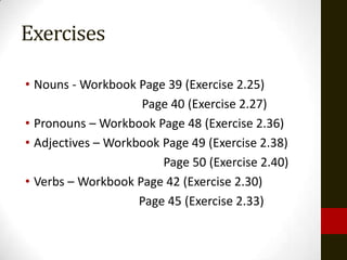 Exercises

• Nouns - Workbook Page 39 (Exercise 2.25)
                    Page 40 (Exercise 2.27)
• Pronouns – Workbook Page 48 (Exercise 2.36)
• Adjectives – Workbook Page 49 (Exercise 2.38)
                        Page 50 (Exercise 2.40)
• Verbs – Workbook Page 42 (Exercise 2.30)
                    Page 45 (Exercise 2.33)
 