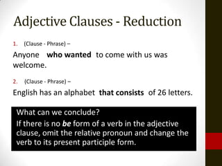 Adjective Clauses - Reduction
1.   (Clause - Phrase) –
Anyone who wanted to come with us was
         wanting
welcome.
2.   (Clause - Phrase) –
English has an alphabet that consists of 26 letters.
                         consisting

 What can we conclude?
 If there is no be form of a verb in the adjective
 clause, omit the relative pronoun and change the
 verb to its present participle form.
 