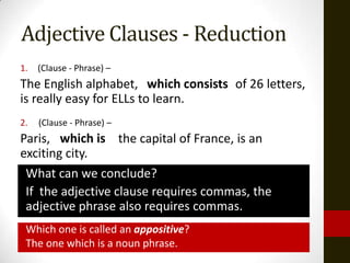 Adjective Clauses - Reduction
1.   (Clause - Phrase) –
The English alphabet, which consists of 26 letters,
                           consiting
is really easy for ELLs to learn.
2.   (Clause - Phrase) –
Paris, which is the capital of France, is an
exciting city.
 What can we conclude?
 If the adjective clause requires commas, the
 adjective phrase also requires commas.
 Which one is called an appositive?
 The one which is a noun phrase.
 