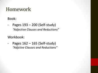 Homework
Book:
- Pages 193 – 200 (Self-study)
   “Adjective Clauses and Reductions”

Workbook:
- Pages 162 – 165 (Self-study)
   “Adjctive Clauses and Reductions”
 