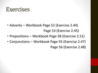 Exercises

• Adverbs – Workbook Page 52 (Exercise 2.44)
                      Page 53 (Exercise 2.45)
• Prepositions – Workbook Page 58 (Exercise 2.51)
• Conjunctions – Workbook Page 55 (Exercise 2.47)
                           Page 56 (Exercise 2.48)
 