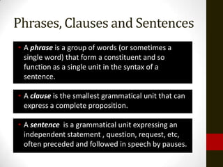 Phrases, Clauses and Sentences
• A phrase is a group of words (or sometimes a
  single word) that form a constituent and so
  function as a single unit in the syntax of a
  sentence.

• A clause is the smallest grammatical unit that can
  express a complete proposition.

• A sentence is a grammatical unit expressing an
  independent statement , question, request, etc,
  often preceded and followed in speech by pauses.
 