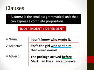 Clauses
 • A clause is the smallest grammatical unit that
   can express a complete proposition.

         INDEPENDENT x DEPENDENT

Noun:          I don’t know who wrote it.
Adjective:     She’s the girl who sent him
                that weird e-mail.
Adverb:        The package arrived before
                Mark had the chance to leave.
 