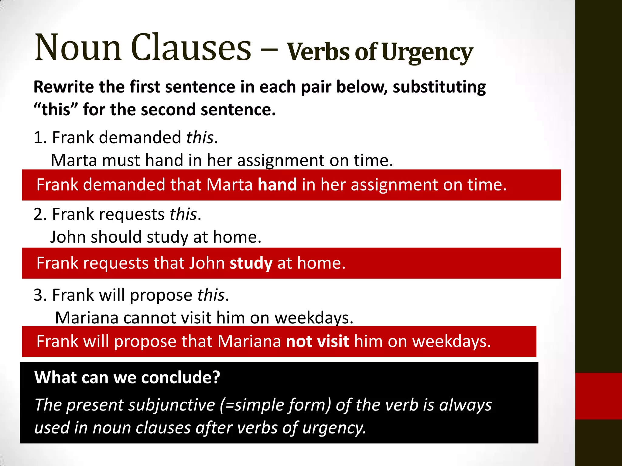 Noun Clauses – Verbs of Urgency
Rewrite the first sentence in each pair below, substituting
“this” for the second sentence.
1. Frank demanded this.
   Marta must hand in her assignment on time.
Frank demanded that Marta hand in her assignment on time.
2. Frank requests this.
   John should study at home.
Frank requests that John study at home.
3. Frank will propose this.
   Mariana cannot visit him on weekdays.
Frank will propose that Mariana not visit him on weekdays.
What can we conclude?
The present subjunctive (=simple form) of the verb is always
used in noun clauses after verbs of urgency.
 
