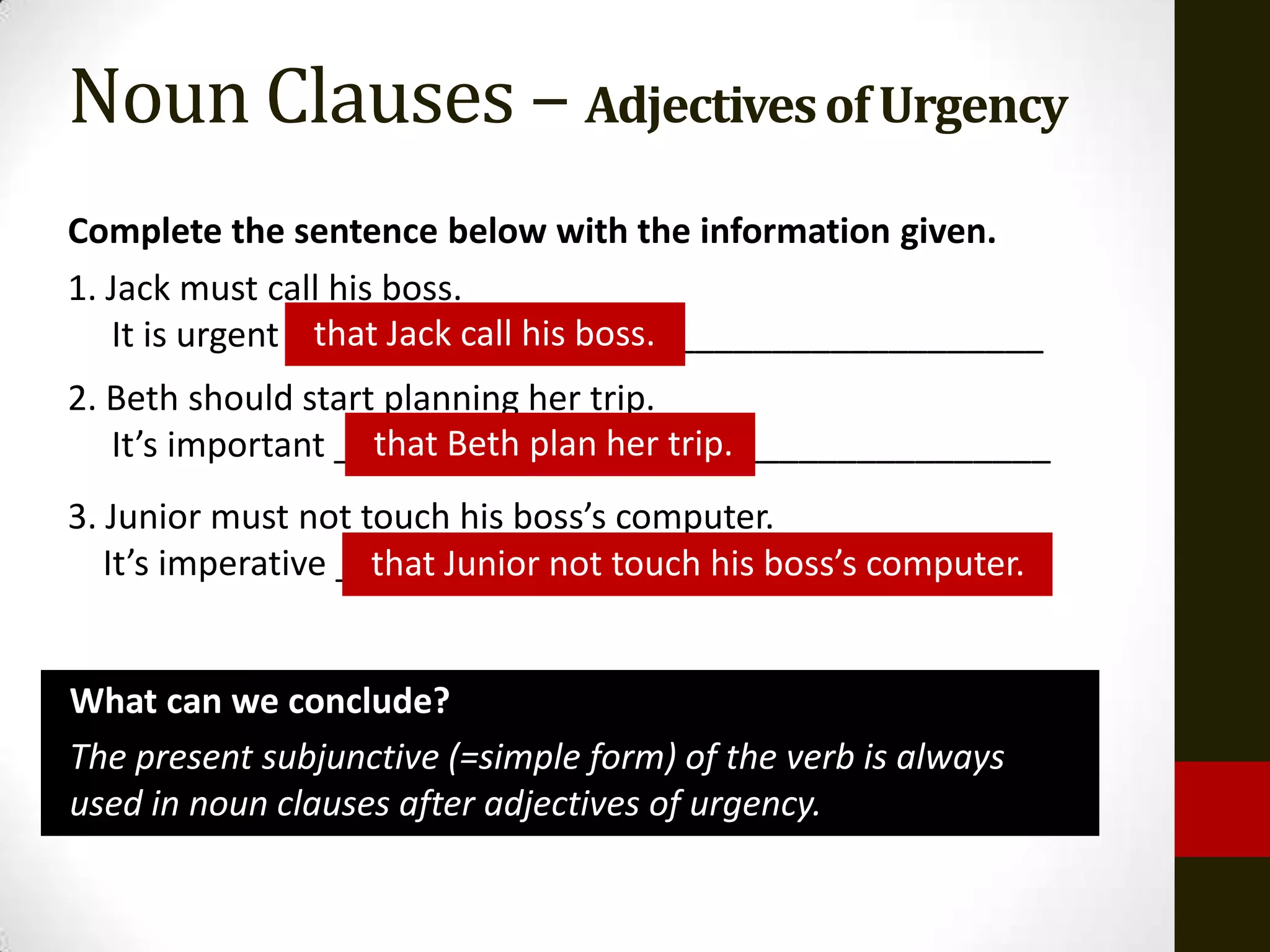 Noun Clauses – Adjectives of Urgency
Complete the sentence below with the information given.
1. Jack must call his boss.
                 that Jack call his boss.
   It is urgent _______________________________________
2. Beth should start planning her trip.
                    that Beth plan her trip.
   It’s important _____________________________________
3. Junior must not touch his boss’s computer.
   It’s imperative _____________________________________
                     that Junior not touch his boss’s computer.


What can we conclude?
The present subjunctive (=simple form) of the verb is always
used in noun clauses after adjectives of urgency.
 