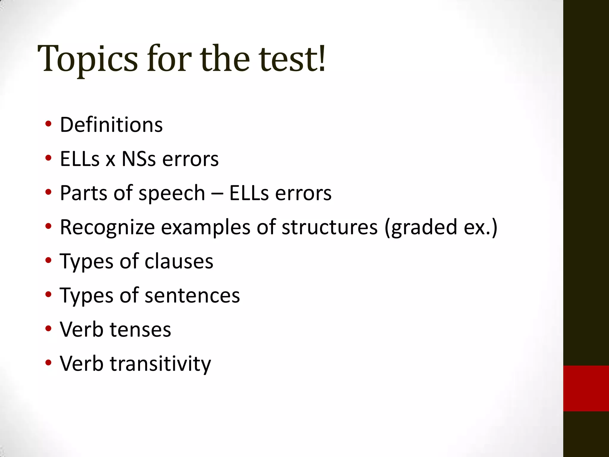 Topics for the test!
• Definitions
• ELLs x NSs errors
• Parts of speech – ELLs errors
• Recognize examples of structures (graded ex.)
• Types of clauses
• Types of sentences
• Verb tenses
• Verb transitivity
 
