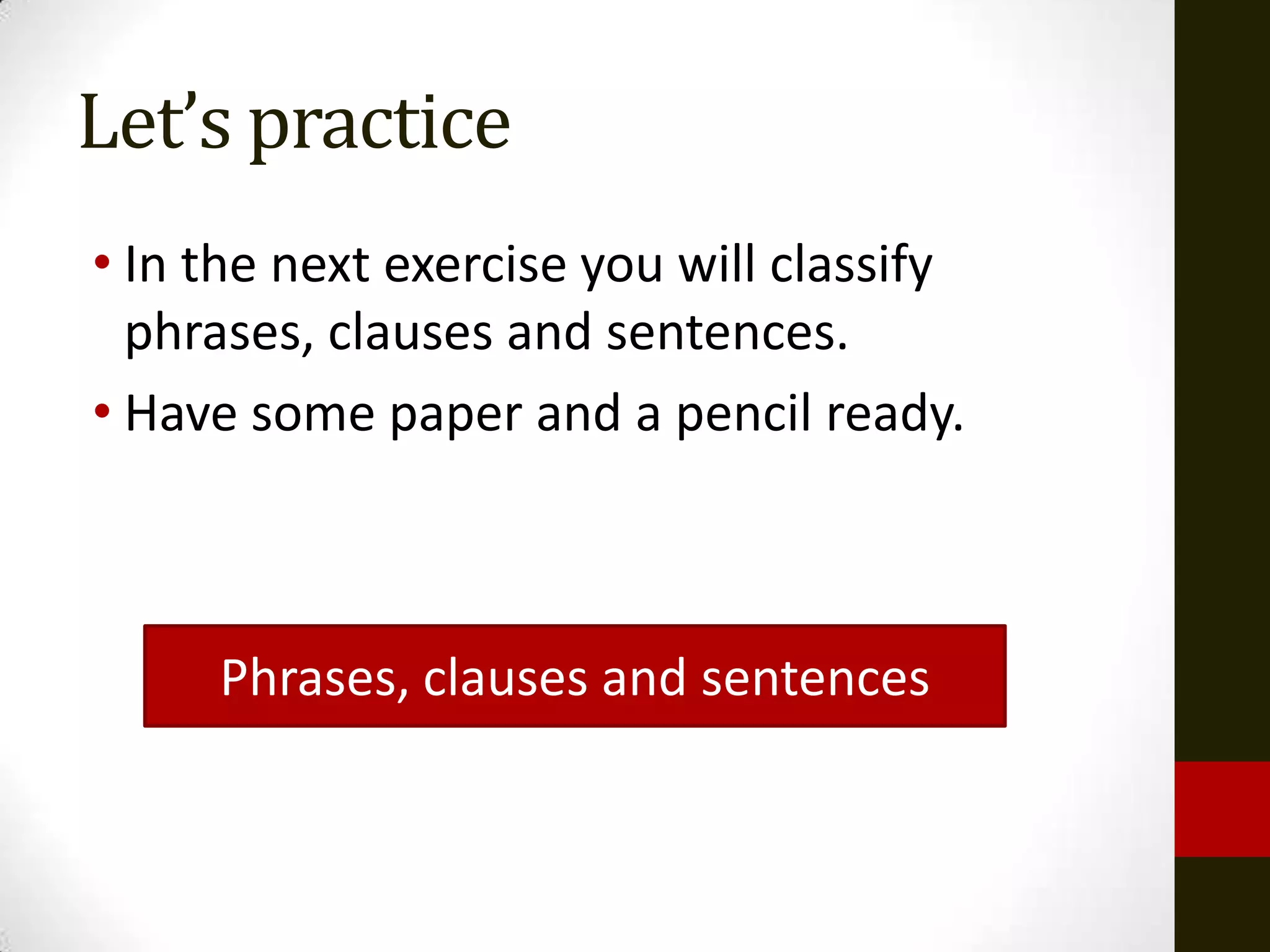 Let’s practice
• In the next exercise you will classify
  phrases, clauses and sentences.
• Have some paper and a pencil ready.



     Phrases, clauses and sentences
 