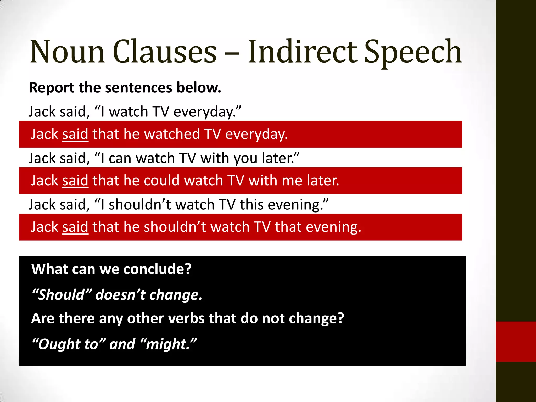 Noun Clauses – Indirect Speech
Report the sentences below.
Jack said, “I watch TV everyday.”
Jack said that he watched TV everyday.
Jack said, “I can watch TV with you later.”
Jack said that he could watch TV with me later.
Jack said, “I shouldn’t watch TV this evening.”
Jack said that he shouldn’t watch TV that evening.

What can we conclude?
“Should” doesn’t change.
Are there any other verbs that do not change?
“Ought to” and “might.”
 