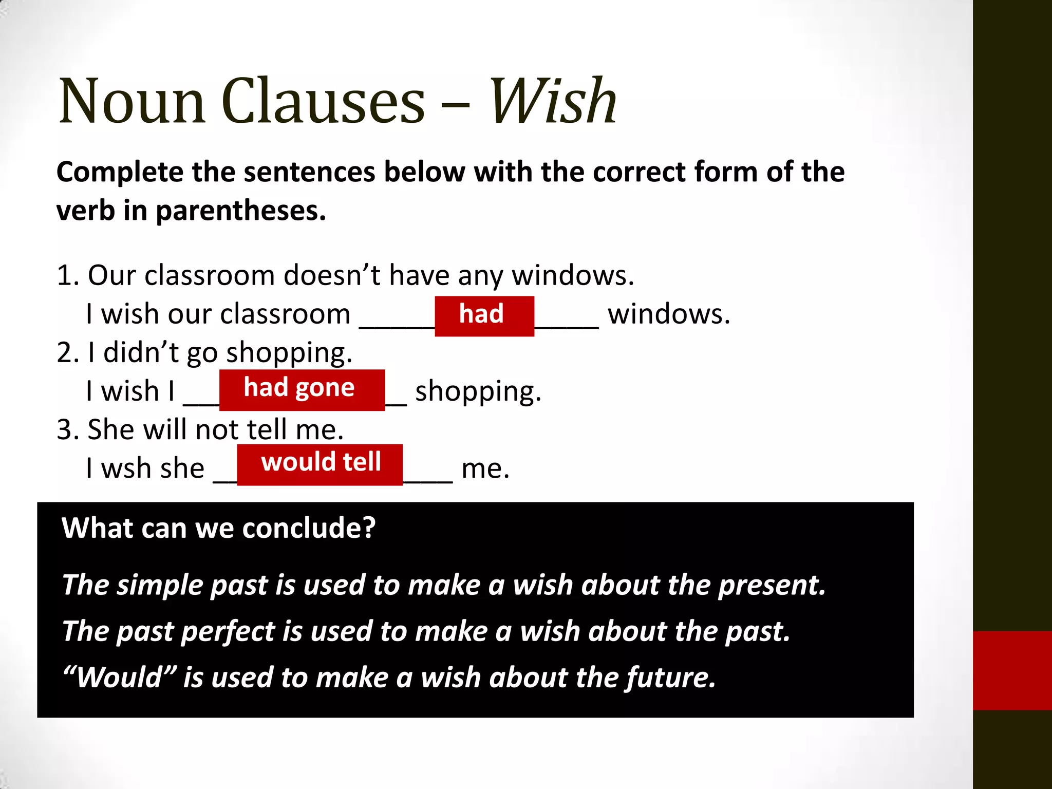 Noun Clauses – Wish
Complete the sentences below with the correct form of the
verb in parentheses.

1. Our classroom doesn’t have any windows.
   I wish our classroom _______________ windows.
                              had
2. I didn’t go shopping.
                had gone
   I wish I ______________ shopping.
3. She will not tell me.
                 would tell
   I wsh she _______________ me.
What can we conclude?
The simple past is used to make a wish about the present.
The past perfect is used to make a wish about the past.
“Would” is used to make a wish about the future.
 