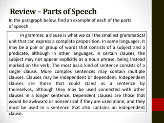 Review – Parts of Speech
In the paragraph below, find an example of each of the parts
of speech.
      In grammar, a clause is what we call the smallest grammatical
unit that can express a complete proposition. In some languages, it
may be a pair or group of words that consists of a subject and a
predicate, although in other languages, in certain clauses, the
subject may not appear explicitly as a noun phrase, being instead
marked on the verb. The most basic kind of sentence consists of a
single clause. More complex sentences may contain multiple
clauses. Clauses may be independent or dependent. Independent
clauses are those that could stand as a sentence by
themselves, although they may be used connected with other
clauses in a longer sentence. Dependent clauses are those that
would be awkward or nonsensical if they are used alone, and they
must be used in a sentence that also contains an independent
clause.
 
