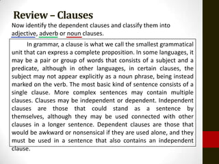 Review – Clauses
Now identify the dependent clauses and classify them into
adjective, adverb or noun clauses.
      In grammar, a clause is what we call the smallest grammatical
unit that can express a complete proposition. In some languages, it
may be a pair or group of words that consists of a subject and a
predicate, although in other languages, in certain clauses, the
subject may not appear explicitly as a noun phrase, being instead
marked on the verb. The most basic kind of sentence consists of a
single clause. More complex sentences may contain multiple
clauses. Clauses may be independent or dependent. Independent
clauses are those that could stand as a sentence by
themselves, although they may be used connected with other
clauses in a longer sentence. Dependent clauses are those that
would be awkward or nonsensical if they are used alone, and they
must be used in a sentence that also contains an independent
clause.
 