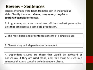 Review – Sentences
These sentences were taken from the text in the previous
slide. Classify them into simple, compound, complex or
compoud-complex sententes.
1. In grammar, a clause is what we call the smallest grammatical
unit that can express a complete proposition.


2. The most basic kind of sentence consists of a single clause.


3. Clauses may be independent or dependent.


4. Dependent clauses are those that would be awkward or
nonsensical if they are used alone, and they must be used in a
sentence that also contains an independent clause.
 