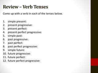Review – Verb Tenses
Come up with a verb in each of the tenses below.

1.    simple present:
2.    present progressive:
3.    present perfect:
4.    present perfect progressive:
5.    simple past:
6.    past progressive:
7.    past perfect:
8.    past perfect progressive:
9.    simple future:
10.   future progressive:
11.   future perfect:
12.   future perfect progressive:
 