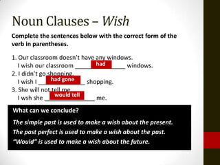 Noun Clauses – Wish
Complete the sentences below with the correct form of the
verb in parentheses.

1. Our classroom doesn’t have any windows.
                              had
   I wish our classroom _______________ windows.
2. I didn’t go shopping.
                had gone
   I wish I ______________ shopping.
3. She will not tell me.
                 would tell
   I wsh she _______________ me.
What can we conclude?
The simple past is used to make a wish about the present.
The past perfect is used to make a wish about the past.
“Would” is used to make a wish about the future.
 