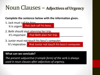 Noun Clauses – Adjectives of Urgency
Complete the sentence below with the information given.
1. Jack must call his boss.
                 that Jack call his boss.
   It is urgent _______________________________________
2. Beth should start planning her trip.
                    that Beth plan her trip.
   It’s important _____________________________________
3. Junior must not touch his boss’s computer.
   It’s imperative _____________________________________
                     that Junior not touch his boss’s computer.


What can we conclude?
The present subjunctive (=simple form) of the verb is always
used in noun clauses after adjectives of urgency.
 