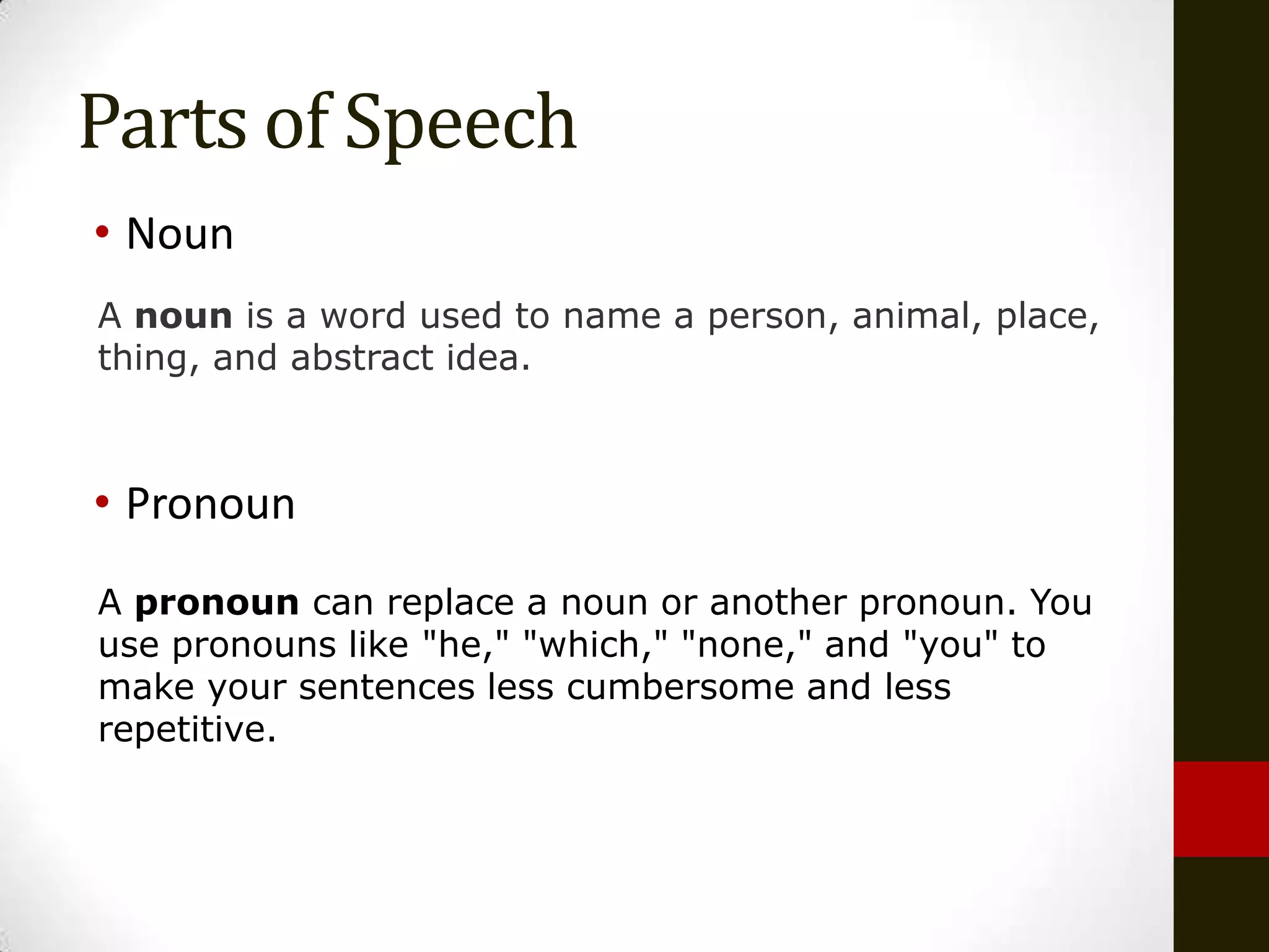 Parts of Speech
• Noun
A noun is a word used to name a person, animal, place,
thing, and abstract idea.



• Pronoun
A pronoun can replace a noun or another pronoun. You
use pronouns like "he," "which," "none," and "you" to
make your sentences less cumbersome and less
repetitive.
 