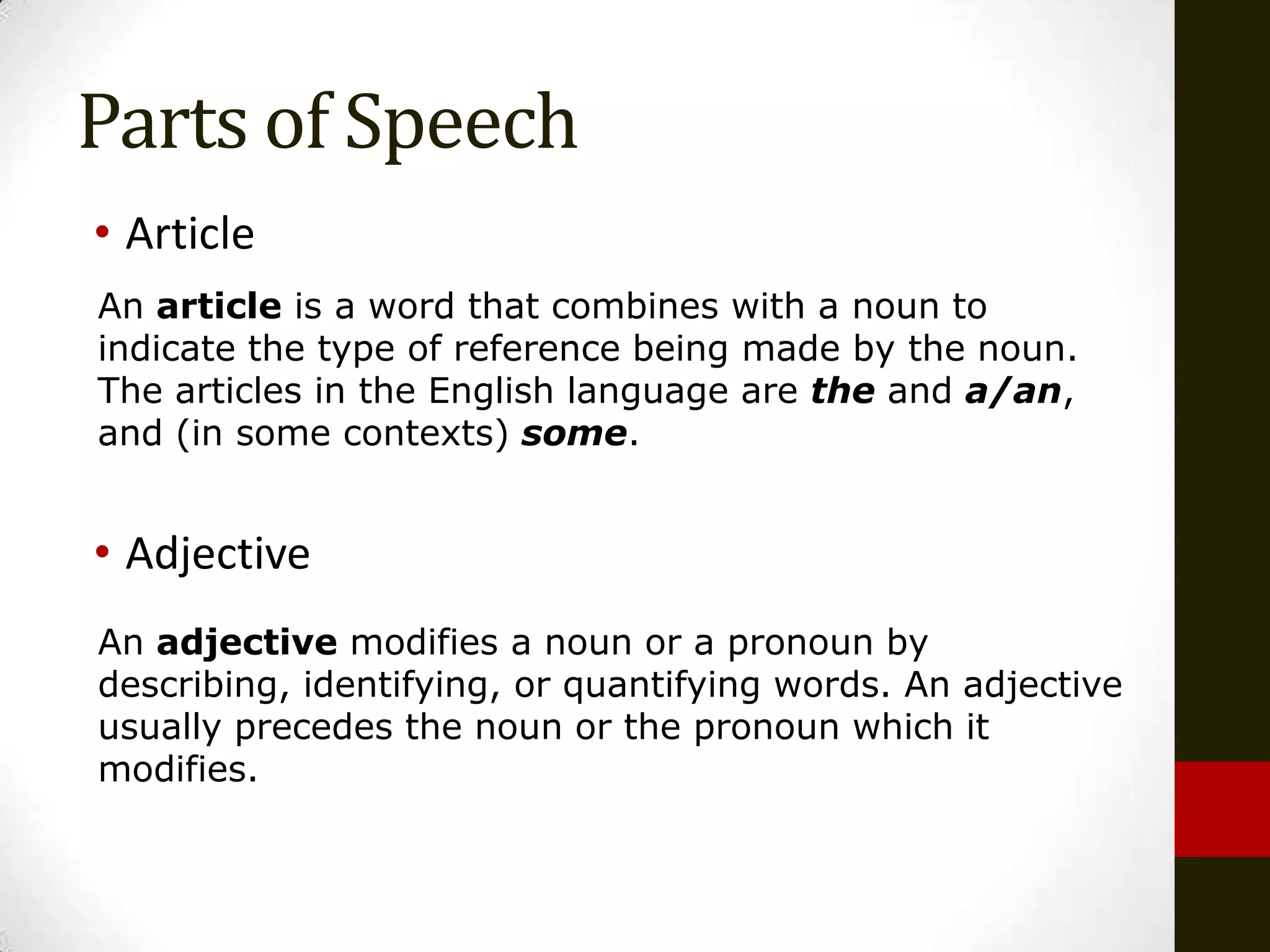 Parts of Speech
• Article
An article is a word that combines with a noun to
indicate the type of reference being made by the noun.
The articles in the English language are the and a/an,
and (in some contexts) some.


• Adjective
An adjective modifies a noun or a pronoun by
describing, identifying, or quantifying words. An adjective
usually precedes the noun or the pronoun which it
modifies.
 