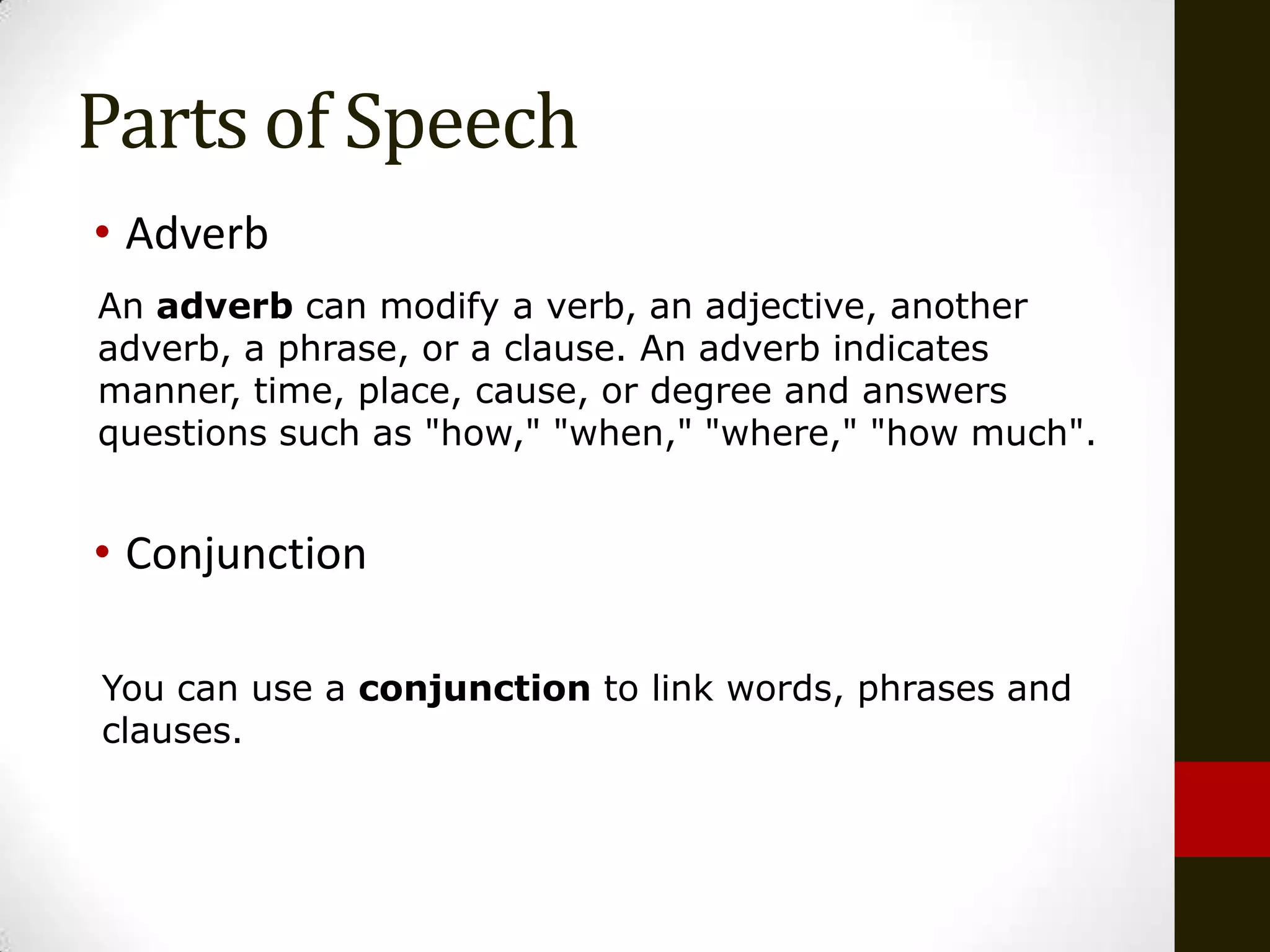 Parts of Speech
• Adverb
An adverb can modify a verb, an adjective, another
adverb, a phrase, or a clause. An adverb indicates
manner, time, place, cause, or degree and answers
questions such as "how," "when," "where," "how much".


• Conjunction

You can use a conjunction to link words, phrases and
clauses.
 