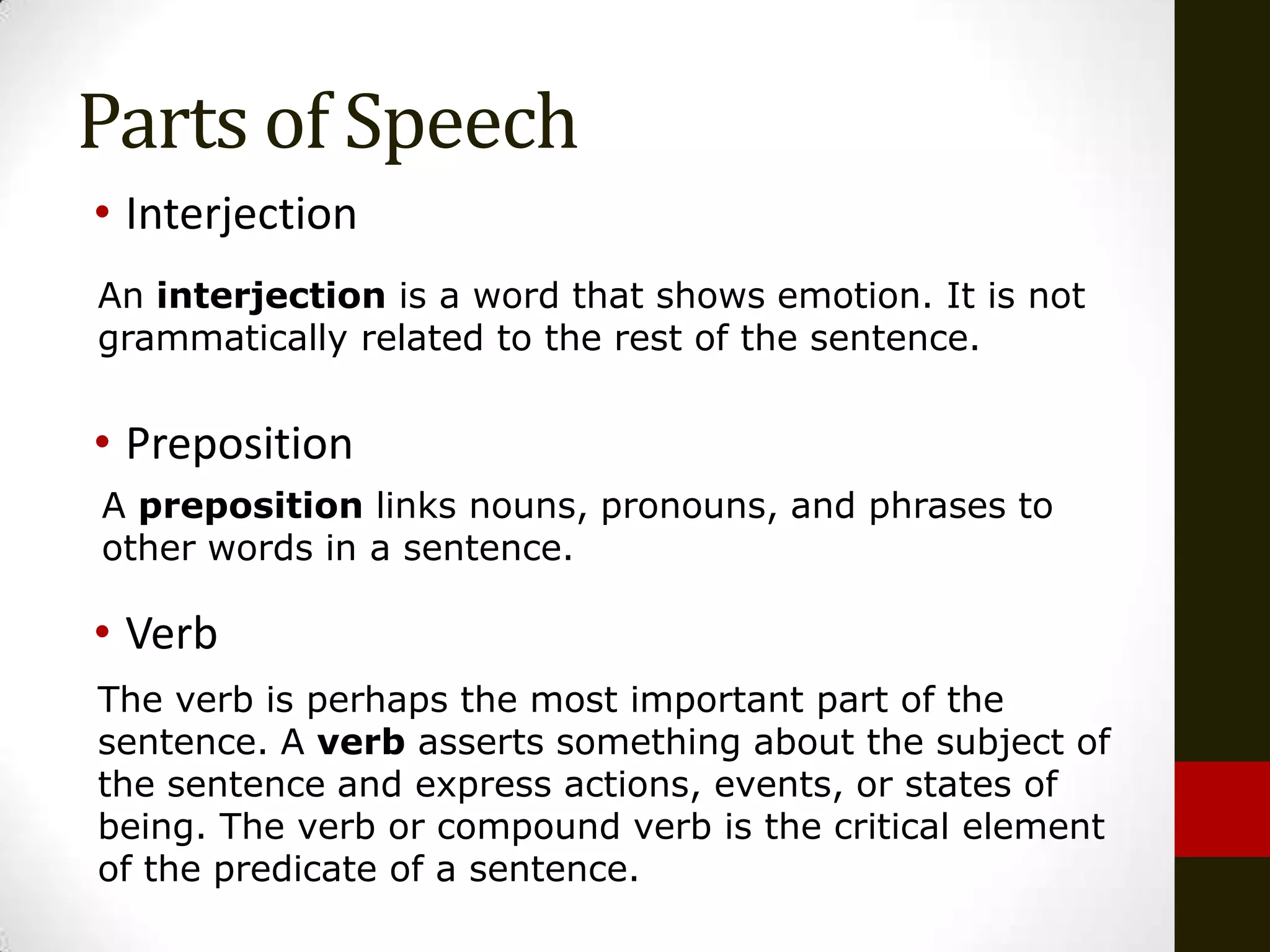 Parts of Speech
• Interjection
An interjection is a word that shows emotion. It is not
grammatically related to the rest of the sentence.


• Preposition
A preposition links nouns, pronouns, and phrases to
other words in a sentence.

• Verb
The verb is perhaps the most important part of the
sentence. A verb asserts something about the subject of
the sentence and express actions, events, or states of
being. The verb or compound verb is the critical element
of the predicate of a sentence.
 