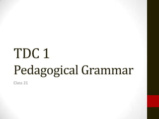 TDC 1
Pedagogical Grammar
Class 21
 