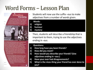 Word Forms – Lesson Plan
        -   Students will now use the suffix –ous to make
            adjectives from a number of words given.
         - Words:
         1) religion
         2) humour
         3) mystery
        -   Then, students will describe a friendship that is
            important to them, trying to use the adjectives
            ending in -ous.
         - Questions:
         1) How long have you been friends?
         2) How did you meet?
         3) How would you describe your friends? (Use
            adjectives ending in –ous.)
         4) Have your ever had disagreements?
         5) What is the nices thing your friend has ever done to
            you?
 
