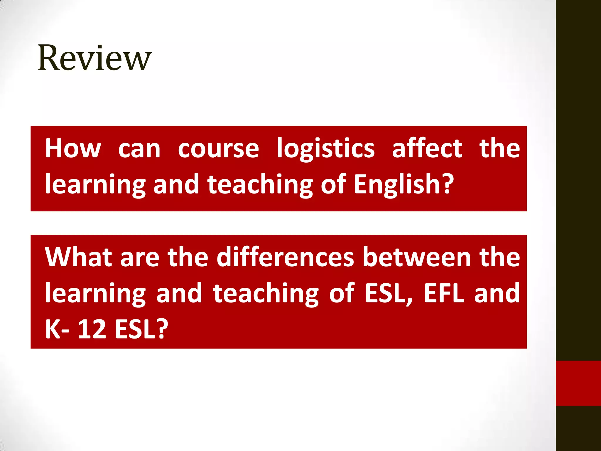 Review

How can course logistics affect the
learning and teaching of English?

What are the differences between the
learning and teaching of ESL, EFL and
K- 12 ESL?
 