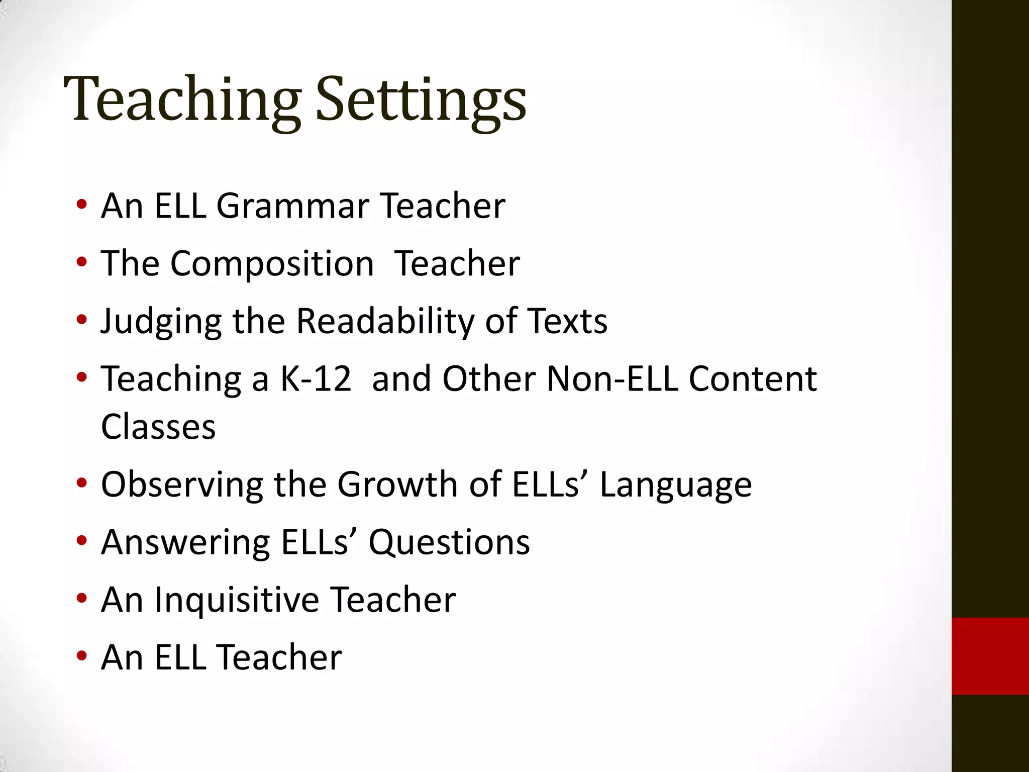 Teaching Settings
• An ELL Grammar Teacher
• The Composition Teacher
• Judging the Readability of Texts
• Teaching a K-12 and Other Non-ELL Content
  Classes
• Observing the Growth of ELLs’ Language
• Answering ELLs’ Questions
• An Inquisitive Teacher
• An ELL Teacher
 