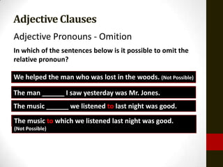 Adjective Clauses
Adjective Pronouns - Omition
In which of the sentences below is it possible to omit the
relative pronoun?

We helped the man who was lost in the woods. (Not Possible)
The man whom I Isaw yesterday was Mr. Jones.
        ______ saw yesterday was Mr. Jones.
The music that we we listened lastlast night was good.
          ______ listened to to night was good.
The music to which we listened last night was good.
(Not Possible)
 
