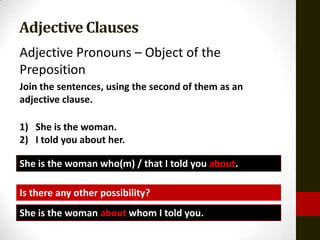 Adjective Clauses
Adjective Pronouns – Object of the
Preposition
Join the sentences, using the second of them as an
adjective clause.

1) She is the woman.
2) I told you about her.

She is the woman who(m) / that I told you about.

Is there any other possibility?
She is the woman about whom I told you.
 
