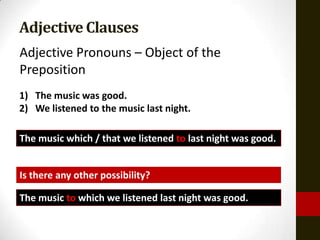 Adjective Clauses
Adjective Pronouns – Object of the
Preposition
1) The music was good.
2) We listened to the music last night.

The music which / that we listened to last night was good.


Is there any other possibility?

The music to which we listened last night was good.
 