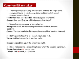 Common ELL mistakes
1. ELLs frequently avoid using phrasal verbs and use the single-word
equivalent found in a dictionary, doing so ELL’s English sound
more technical or formal.
Too formal: How can I ascertain which bus goes downtown?
Correct: How can I find out which bus goes downtown?
2. ELLs confuse the meaning of phrasal verbs.
Wrong: The coach put down the game because of bad weather.
(destroy)
Correct: The coach called off the game because of bad weather. (cancel)
3. ELLs frequently forget to use the whole phrasal verb.
Wrong: I picked him at the airport last night.
Correct: I picked him up at the airport last night.
4. ELLs do not separate a separable phrasal when the object is a pronoun.
Wrong: Turn down it, it’s too loud.
Correct: Turn it down, it’s too loud.
 