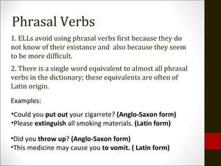 1. ELLs avoid using phrasal verbs first because they do
not know of their existance and also because they seem
to be more difficult.
2. There is a single word equivalent to almost all phrasal
verbs in the dictionary; these equivalents are often of
Latin origin.
•Did you throw up? (Anglo-Saxon form)
•This medicine may cause you to vomit. ( Latin form)
Examples:
•Could you put out your cigarrete? (Anglo-Saxon form)
•Please extinguish all smoking materials. (Latin form)
Phrasal Verbs
 