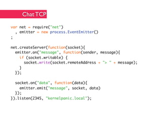 Chat TCP
var net = require("net")
  , emitter = new process.EventEmitter()
;

net.createServer(function(socket){
  emitter.on("message", function(sender, message){
    if (socket.writable) {
      socket.write(socket.remoteAddress + "> " + message);
    }
  });

  socket.on("data", function(data){
    emitter.emit("message", socket, data)
  });
}).listen(2345, "kernelpanic.local");
 